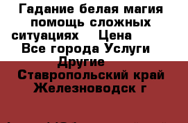 Гадание белая магия помощь сложных ситуациях  › Цена ­ 500 - Все города Услуги » Другие   . Ставропольский край,Железноводск г.